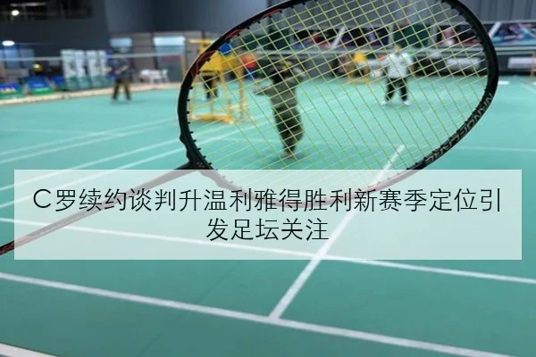 C罗续约谈判升温利雅得胜利新赛季定位引发足坛关注